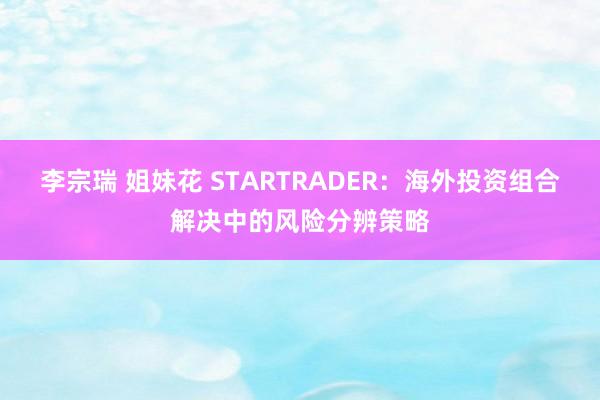 李宗瑞 姐妹花 STARTRADER:海外投资组合解决中的风险分辨策略