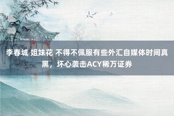 李春城 姐妹花 不得不佩服有些外汇自媒体时间真黑,坏心袭击ACY稀万证券