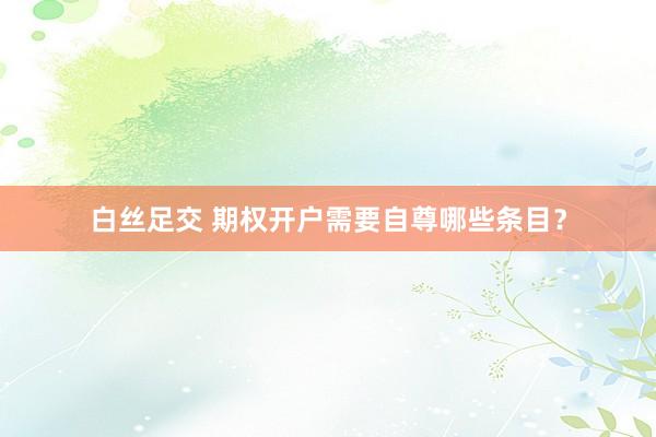 白丝足交 期权开户需要自尊哪些条目?