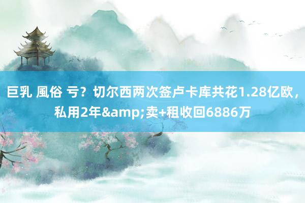 巨乳 風俗 亏?切尔西两次签卢卡库共花1.28亿欧,私用2年&卖+租收回6886万
