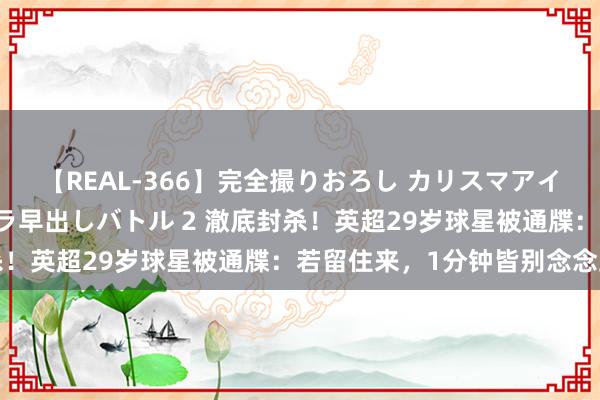 【REAL-366】完全撮りおろし カリスマアイドル対抗!! ガチフェラ早出しバトル 2 澈底封杀!英超29岁球星被通牒:若留住来,1分钟皆别念念上