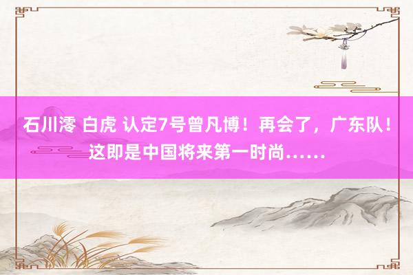 石川澪 白虎 认定7号曾凡博!再会了,广东队!这即是中国将来第一时尚……
