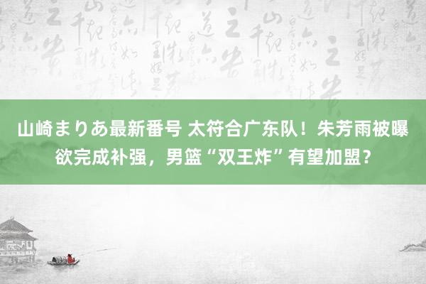 山崎まりあ最新番号 太符合广东队!朱芳雨被曝欲完成补强,男篮“双王炸”有望加盟?