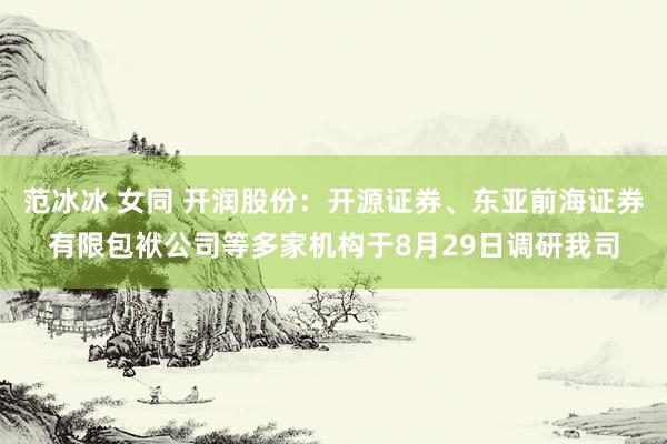 范冰冰 女同 开润股份:开源证券、东亚前海证券有限包袱公司等多家机构于8月29日调研我司