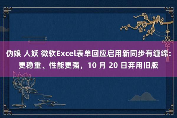 伪娘 人妖 微软Excel表单回应启用新同步有缠绵:更稳重、性能更强,10 月 20 日弃用旧版