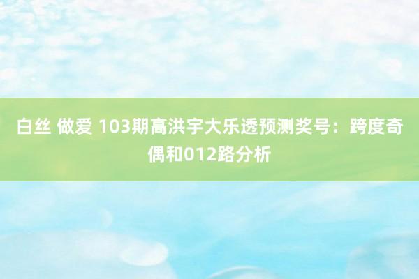 白丝 做爱 103期高洪宇大乐透预测奖号:跨度奇偶和012路分析