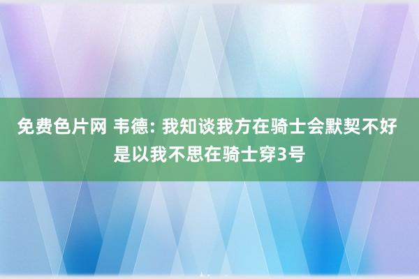 免费色片网 韦德: 我知谈我方在骑士会默契不好 是以我不思在骑士穿3号
