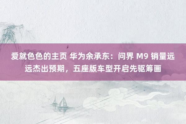 爱就色色的主页 华为余承东:问界 M9 销量远远杰出预期,五座版车型开启先驱筹画