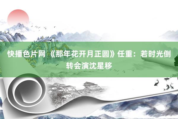 快播色片网 《那年花开月正圆》任重:若时光倒转会演沈星移
