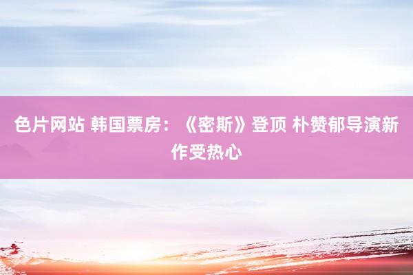 色片网站 韩国票房:《密斯》登顶 朴赞郁导演新作受热心
