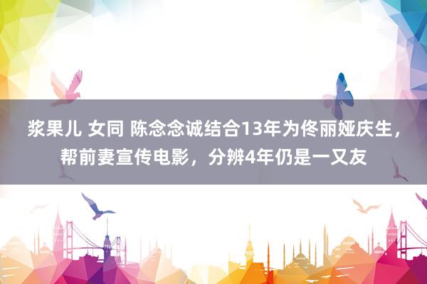 浆果儿 女同 陈念念诚结合13年为佟丽娅庆生,帮前妻宣传电影,分辨4年仍是一又友