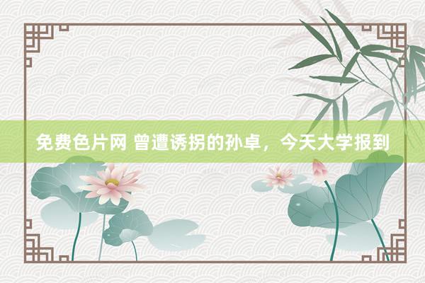免费色片网 曾遭诱拐的孙卓,今天大学报到