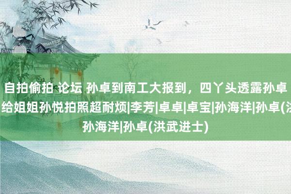 自拍偷拍 论坛 孙卓到南工大报到,四丫头透露孙卓很汗下,给姐姐孙悦拍照超耐烦|李芳|卓卓|卓宝|孙海洋|孙卓(洪武进士)