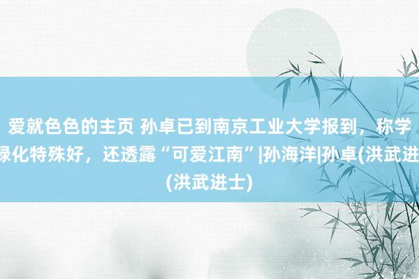 爱就色色的主页 孙卓已到南京工业大学报到,称学校绿化特殊好,还透露“可爱江南”|孙海洋|孙卓(洪武进士)