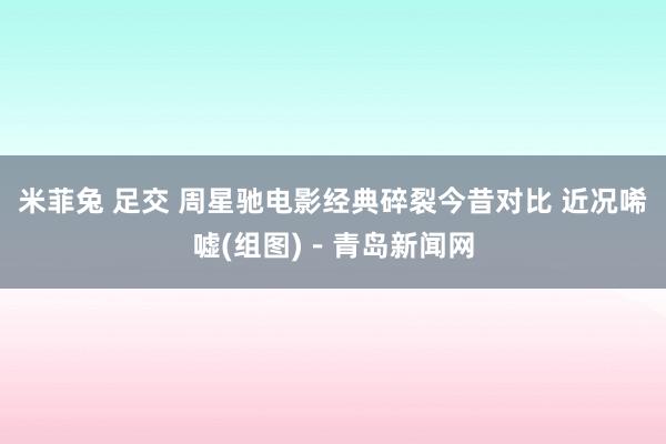 米菲兔 足交 周星驰电影经典碎裂今昔对比 近况唏嘘(组图)-青岛新闻网