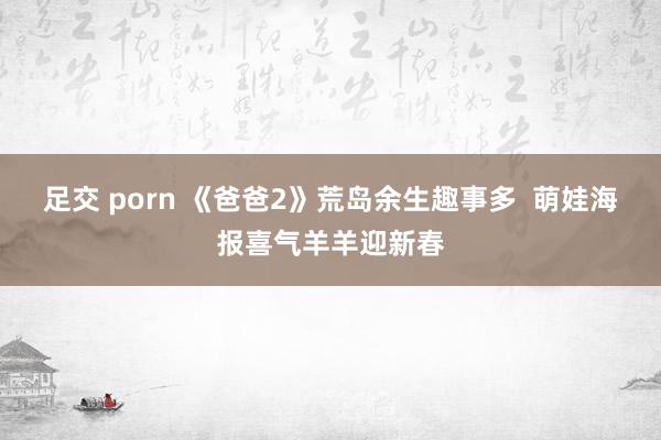 足交 porn 《爸爸2》荒岛余生趣事多 萌娃海报喜气羊羊迎新春