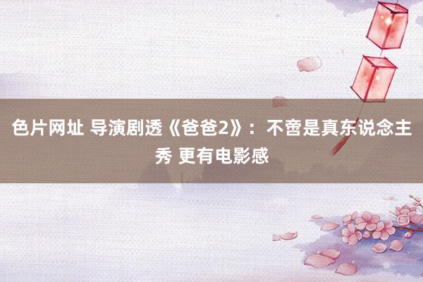 色片网址 导演剧透《爸爸2》:不啻是真东说念主秀 更有电影感