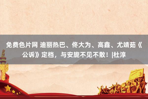 免费色片网 迪丽热巴、佟大为、高鑫、尤靖茹《公诉》定档,与安旎不见不散!|杜淳