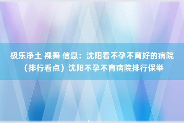 极乐净土 裸舞 信息:沈阳看不孕不育好的病院(排行看点)沈阳不孕不育病院排行保举