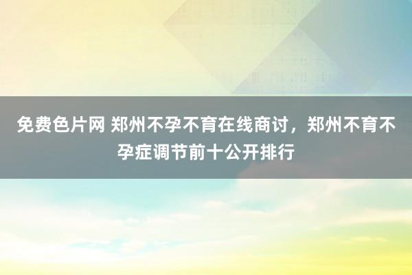 免费色片网 郑州不孕不育在线商讨,郑州不育不孕症调节前十公开排行