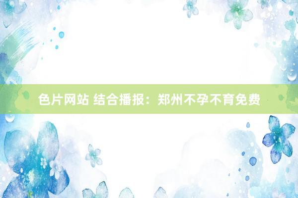 色片网站 结合播报：郑州不孕不育免费