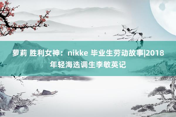 萝莉 胜利女神:nikke 毕业生劳动故事|2018年轻海选调生李敏英记