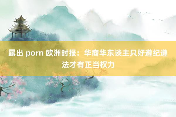 露出 porn 欧洲时报:华裔华东谈主只好遵纪遵法才有正当权力