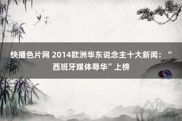 快播色片网 2014欧洲华东说念主十大新闻:“西班牙媒体辱华”上榜