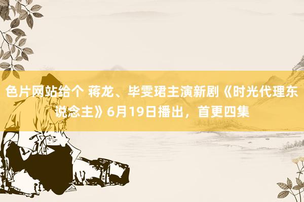 色片网站给个 蒋龙、毕雯珺主演新剧《时光代理东说念主》6月19日播出,首更四集