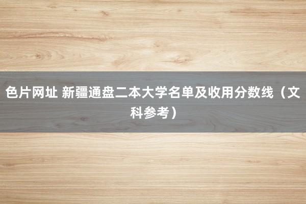 色片网址 新疆通盘二本大学名单及收用分数线(文科参考)