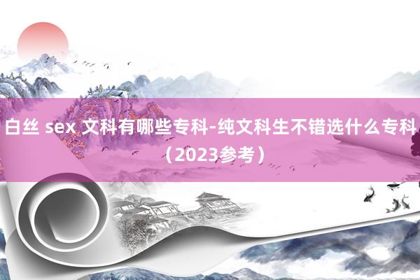 白丝 sex 文科有哪些专科-纯文科生不错选什么专科(2023参考)