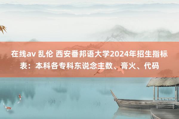 在线av 乱伦 西安番邦语大学2024年招生指标表:本科各专科东说念主数、膏火、代码