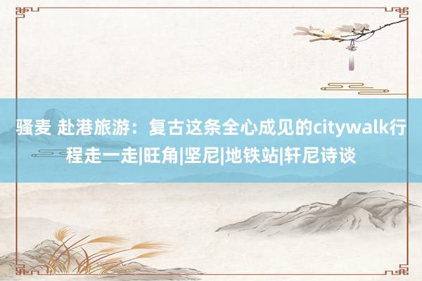 骚麦 赴港旅游:复古这条全心成见的citywalk行程走一走|旺角|坚尼|地铁站|轩尼诗谈