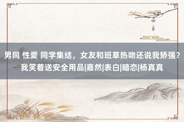 男同 性愛 同学集结,女友和班草热吻还说我矫强?我笑着送安全用品|嘉然|表白|暗恋|杨真真