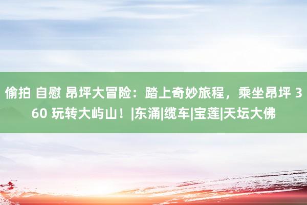 偷拍 自慰 昂坪大冒险：踏上奇妙旅程，乘坐昂坪 360 玩转大屿山！|东涌|缆车|宝莲|天坛大佛