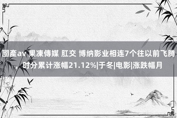 國產av 果凍傳媒 肛交 博纳影业相连7个往以前飞腾,时分累计涨幅21.12%|于冬|电影|涨跌幅月