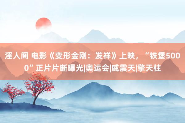 淫人阁 电影《变形金刚:发祥》上映,“铁堡5000”正片片断曝光|奥运会|威震天|擎天柱