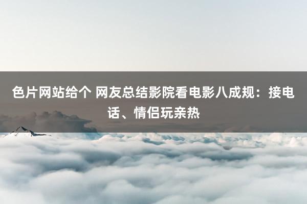 色片网站给个 网友总结影院看电影八成规:接电话、情侣玩亲热