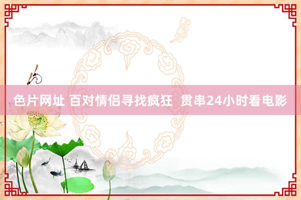 色片网址 百对情侣寻找疯狂 贯串24小时看电影