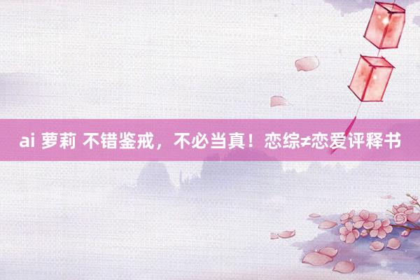ai 萝莉 不错鉴戒,不必当真!恋综≠恋爱评释书