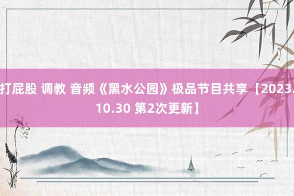 打屁股 调教 音频《黑水公园》极品节目共享【2023.10.30 第2次更新】