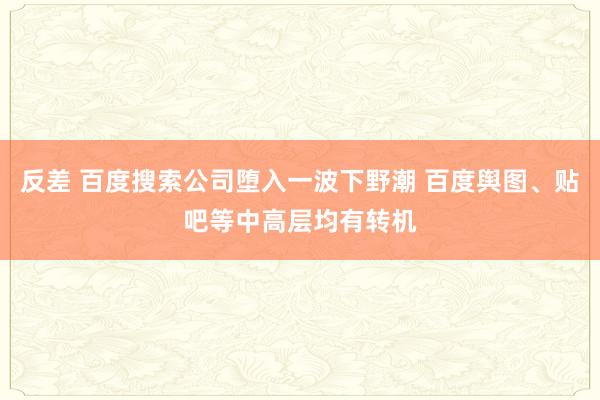 反差 百度搜索公司堕入一波下野潮 百度舆图、贴吧等中高层均有转机