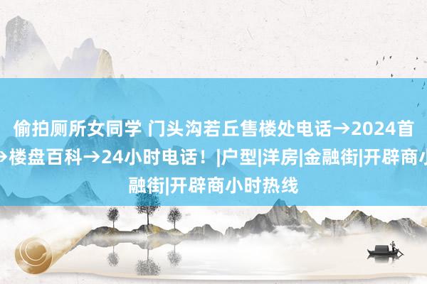 偷拍厕所女同学 门头沟若丘售楼处电话→2024首页官网→楼盘百科→24小时电话!|户型|洋房|金融街|开辟商小时热线
