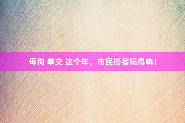 母狗 拳交 这个年,市民搭客玩得嗨!