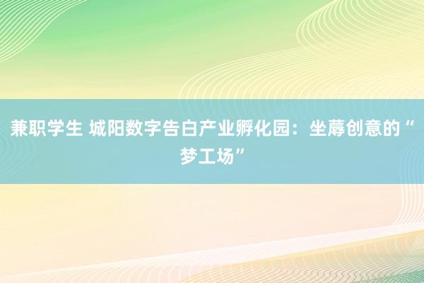 兼职学生 城阳数字告白产业孵化园:坐蓐创意的“梦工场”