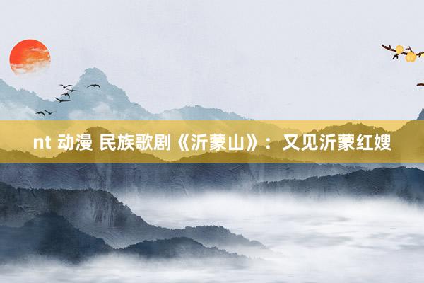 nt 动漫 民族歌剧《沂蒙山》:又见沂蒙红嫂