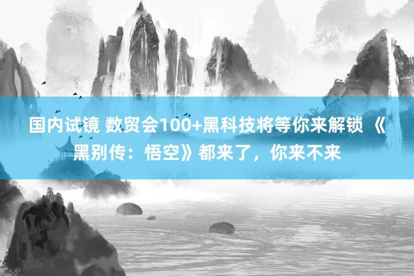 国内试镜 数贸会100+黑科技将等你来解锁 《黑别传:悟空》都来了,你来不来