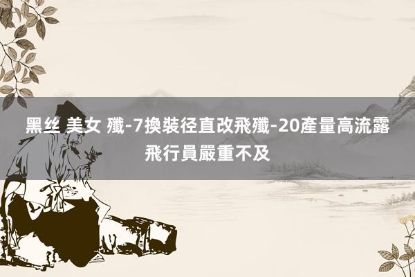 黑丝 美女 殲-7換裝径直改飛殲-20 產量高流露飛行員嚴重不及