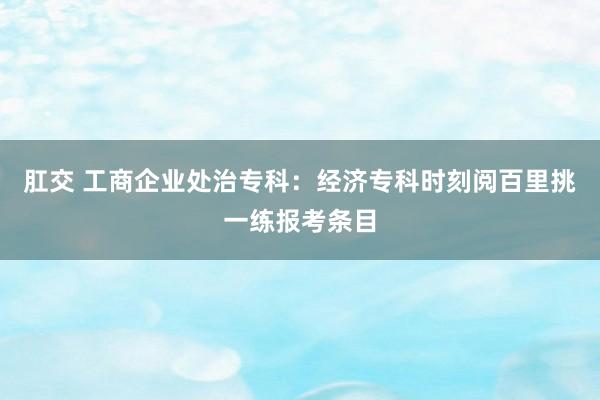 肛交 工商企业处治专科:经济专科时刻阅百里挑一练报考条目