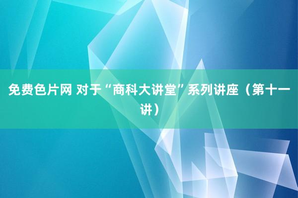 免费色片网 对于“商科大讲堂”系列讲座(第十一讲)
